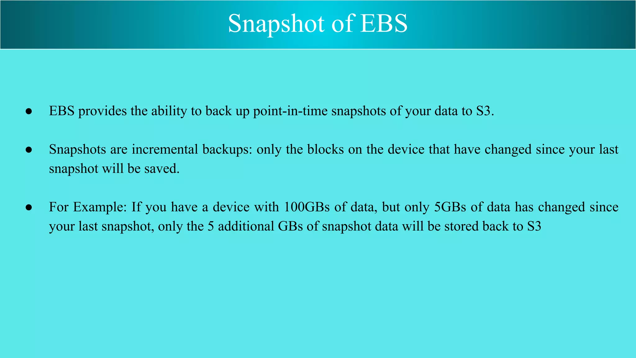 ● EBS provides the ability to back up point-in-time snapshots of your data to S3.
● Snapshots are incremental backups: only the blocks on the device that have changed since your last
snapshot will be saved.
● For Example: If you have a device with 100GBs of data, but only 5GBs of data has changed since
your last snapshot, only the 5 additional GBs of snapshot data will be stored back to S3
Snapshot of EBS
 