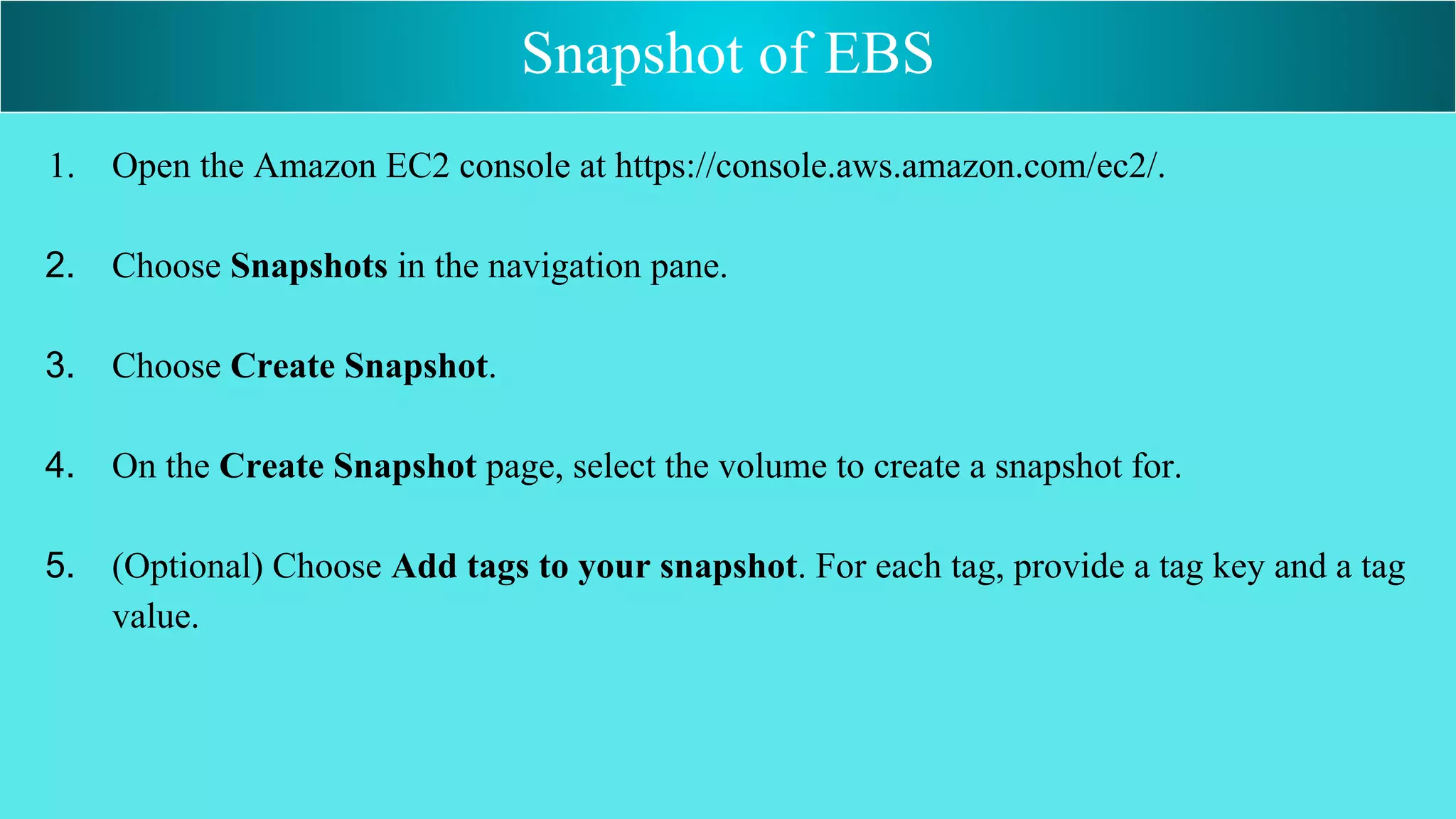 1. Open the Amazon EC2 console at https://console.aws.amazon.com/ec2/.
2. Choose Snapshots in the navigation pane.
3. Choose Create Snapshot.
4. On the Create Snapshot page, select the volume to create a snapshot for.
5. (Optional) Choose Add tags to your snapshot. For each tag, provide a tag key and a tag
value.
Snapshot of EBS
 
