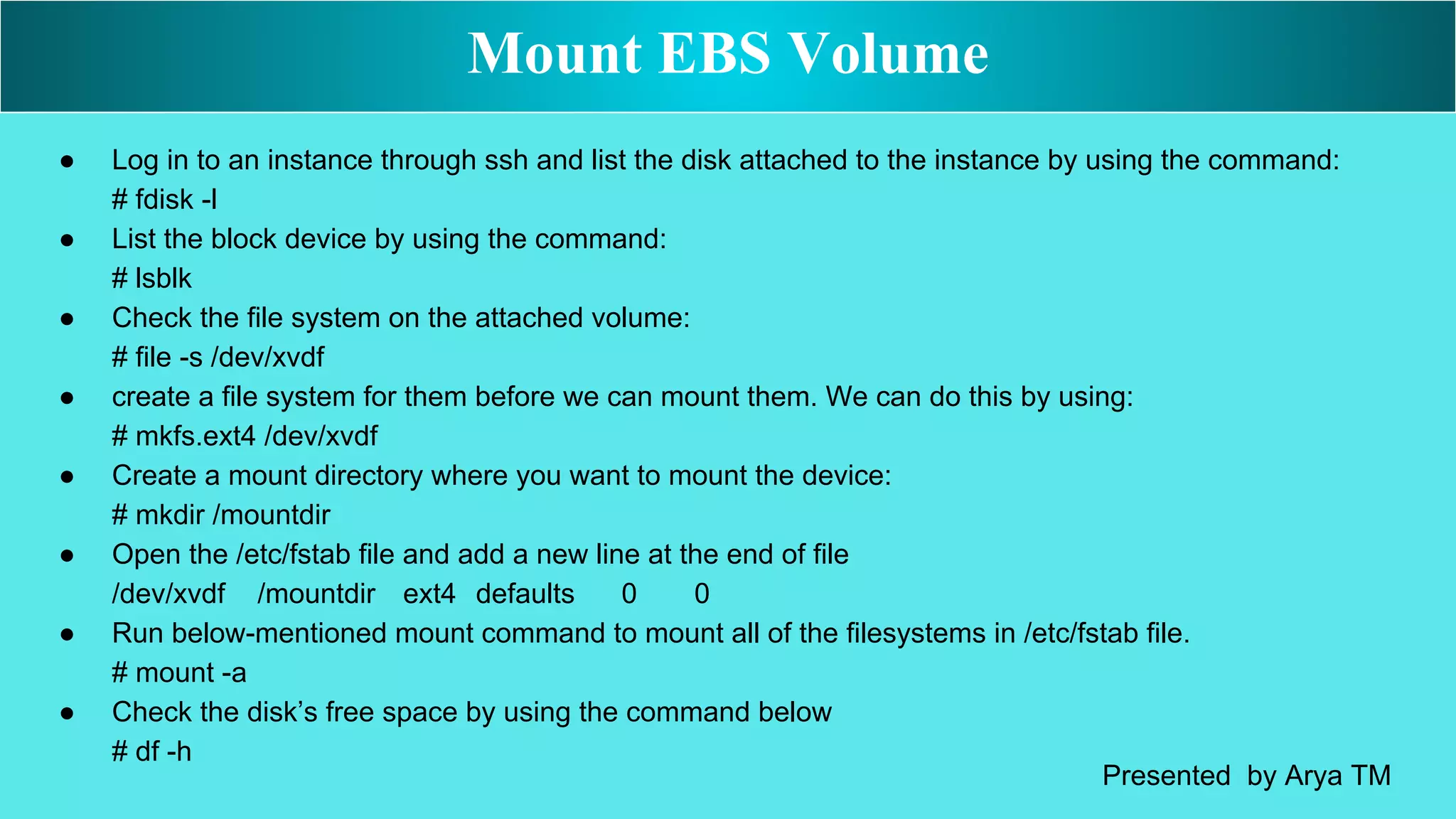 ● Log in to an instance through ssh and list the disk attached to the instance by using the command:
# fdisk -l
● List the block device by using the command:
# lsblk
● Check the file system on the attached volume:
# file -s /dev/xvdf
● create a file system for them before we can mount them. We can do this by using:
# mkfs.ext4 /dev/xvdf
● Create a mount directory where you want to mount the device:
# mkdir /mountdir
● Open the /etc/fstab file and add a new line at the end of file
/dev/xvdf /mountdir ext4 defaults 0 0
● Run below-mentioned mount command to mount all of the filesystems in /etc/fstab file.
# mount -a
● Check the disk’s free space by using the command below
# df -h
Mount EBS Volume
Presented by Arya TM
 