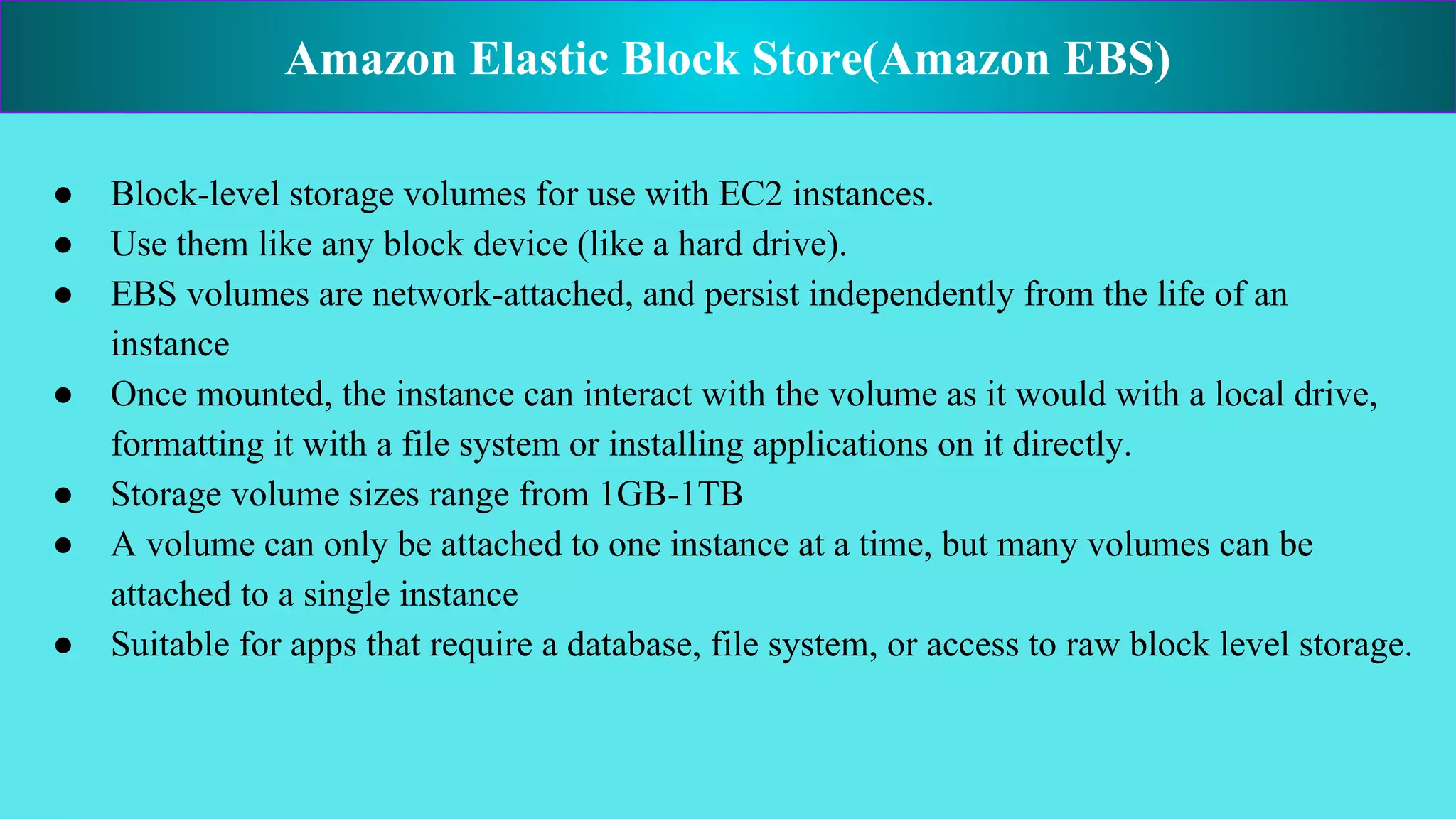 ● Block-level storage volumes for use with EC2 instances.
● Use them like any block device (like a hard drive).
● EBS volumes are network-attached, and persist independently from the life of an
instance
● Once mounted, the instance can interact with the volume as it would with a local drive,
formatting it with a file system or installing applications on it directly.
● Storage volume sizes range from 1GB-1TB
● A volume can only be attached to one instance at a time, but many volumes can be
attached to a single instance
● Suitable for apps that require a database, file system, or access to raw block level storage.
Amazon Elastic Block Store(Amazon EBS)
 