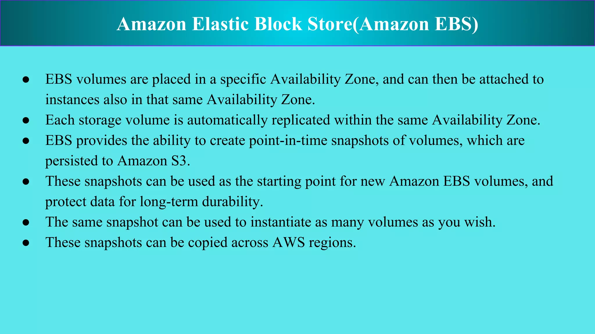 ● EBS volumes are placed in a specific Availability Zone, and can then be attached to
instances also in that same Availability Zone.
● Each storage volume is automatically replicated within the same Availability Zone.
● EBS provides the ability to create point-in-time snapshots of volumes, which are
persisted to Amazon S3.
● These snapshots can be used as the starting point for new Amazon EBS volumes, and
protect data for long-term durability.
● The same snapshot can be used to instantiate as many volumes as you wish.
● These snapshots can be copied across AWS regions.
Amazon Elastic Block Store(Amazon EBS)
 