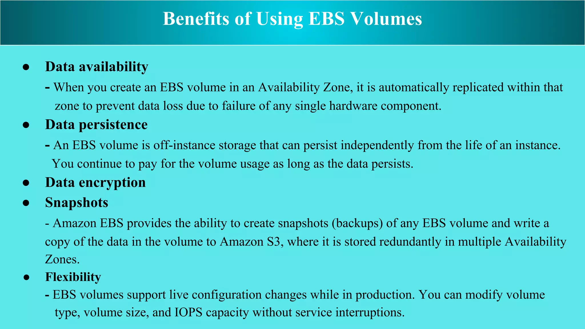 ● Data availability
- When you create an EBS volume in an Availability Zone, it is automatically replicated within that
zone to prevent data loss due to failure of any single hardware component.
● Data persistence
- An EBS volume is off-instance storage that can persist independently from the life of an instance.
You continue to pay for the volume usage as long as the data persists.
● Data encryption
● Snapshots
- Amazon EBS provides the ability to create snapshots (backups) of any EBS volume and write a
copy of the data in the volume to Amazon S3, where it is stored redundantly in multiple Availability
Zones.
● Flexibility
- EBS volumes support live configuration changes while in production. You can modify volume
type, volume size, and IOPS capacity without service interruptions.
Benefits of Using EBS Volumes
 