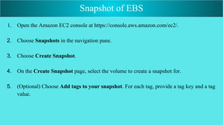 1. Open the Amazon EC2 console at https://console.aws.amazon.com/ec2/.
2. Choose Snapshots in the navigation pane.
3. Choose Create Snapshot.
4. On the Create Snapshot page, select the volume to create a snapshot for.
5. (Optional) Choose Add tags to your snapshot. For each tag, provide a tag key and a tag
value.
Snapshot of EBS
 