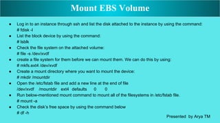 ● Log in to an instance through ssh and list the disk attached to the instance by using the command:
# fdisk -l
● List the block device by using the command:
# lsblk
● Check the file system on the attached volume:
# file -s /dev/xvdf
● create a file system for them before we can mount them. We can do this by using:
# mkfs.ext4 /dev/xvdf
● Create a mount directory where you want to mount the device:
# mkdir /mountdir
● Open the /etc/fstab file and add a new line at the end of file
/dev/xvdf /mountdir ext4 defaults 0 0
● Run below-mentioned mount command to mount all of the filesystems in /etc/fstab file.
# mount -a
● Check the disk’s free space by using the command below
# df -h
Mount EBS Volume
Presented by Arya TM
 
