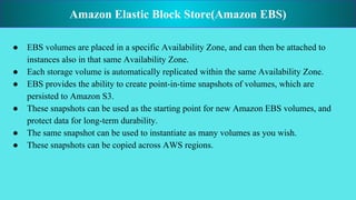 ● EBS volumes are placed in a specific Availability Zone, and can then be attached to
instances also in that same Availability Zone.
● Each storage volume is automatically replicated within the same Availability Zone.
● EBS provides the ability to create point-in-time snapshots of volumes, which are
persisted to Amazon S3.
● These snapshots can be used as the starting point for new Amazon EBS volumes, and
protect data for long-term durability.
● The same snapshot can be used to instantiate as many volumes as you wish.
● These snapshots can be copied across AWS regions.
Amazon Elastic Block Store(Amazon EBS)
 