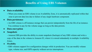 ● Data availability
- When you create an EBS volume in an Availability Zone, it is automatically replicated within that
zone to prevent data loss due to failure of any single hardware component.
● Data persistence
- An EBS volume is off-instance storage that can persist independently from the life of an instance.
You continue to pay for the volume usage as long as the data persists.
● Data encryption
● Snapshots
- Amazon EBS provides the ability to create snapshots (backups) of any EBS volume and write a
copy of the data in the volume to Amazon S3, where it is stored redundantly in multiple Availability
Zones.
● Flexibility
- EBS volumes support live configuration changes while in production. You can modify volume
type, volume size, and IOPS capacity without service interruptions.
Benefits of Using EBS Volumes
 