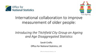 International collaboration to improve
measurement of older people:
Introducing the Titchfield City Group on Ageing
and Age Disaggregated Statistics
Sarah Crofts
Office for National Statistics, UK
Office for National Statistics, UK
 
