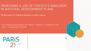 2018 PARIS21 ANNUAL
MEETINGS
5 APRIL 2018
PROPOSING A USE OF STATISTICS INDICATOR
IN NATIONAL DEVELOPMENT PLANS
International Association for Official Statistics Conference 2018
Paris – September 20 2018
Parallel session on Statistical evidence on policy making
 