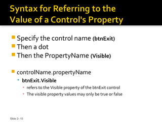 Slide 2- 10
 Specify the control name (btnExit)
 Then a dot
 Then the PropertyName (Visible)
 controlName.propertyName
 btnExit.Visible
▪ refers to the Visible property of the btnExit control
▪ The visible property values may only be true or false
 