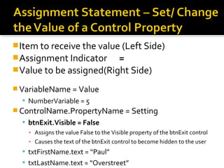 Item to receive the value (Left Side)
Assignment Indicator =
Value to be assigned(Right Side)
 VariableName = Value
 NumberVariable = 5
 ControlName.PropertyName = Setting
 btnExit.Visible = False
▪ Assigns the value False to the Visible property of the btnExit control
▪ Causes the text of the btnExit control to become hidden to the user
 txtFirstName.text = “Paul”
 txtLastName.text = “Overstreet”
 