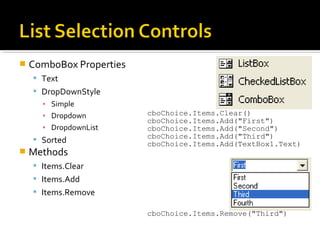  ComboBox Properties
 Text
 DropDownStyle
▪ Simple
▪ Dropdown
▪ DropdownList
 Sorted
 Methods
 Items.Clear
 Items.Add
 Items.Remove
cboChoice.Items.Clear()
cboChoice.Items.Add("First")
cboChoice.Items.Add("Second")
cboChoice.Items.Add("Third")
cboChoice.Items.Add(TextBox1.Text)
cboChoice.Items.Remove("Third")
 