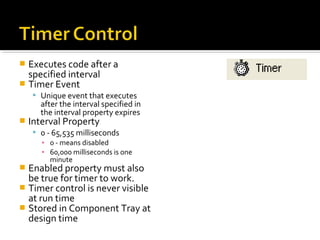  Executes code after a
specified interval
 Timer Event
 Unique event that executes
after the interval specified in
the interval property expires
 Interval Property
 0 - 65,535 milliseconds
▪ 0 - means disabled
▪ 60,000 milliseconds is one
minute
 Enabled property must also
be true for timer to work.
 Timer control is never visible
at run time
 Stored in Component Tray at
design time
 