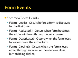 Common Form Events
 Form1_Load() - Occurs before a form is displayed
for the first time.
 Form1_Activated() - Occurs when form becomes
the active window - through code or by user
 Form1_Deactivate() - Occurs when the form loses
focus and is not the active form
 Form1_Closing() - Occurs when the form closes,
either through an event or the windows close
button being clicked
 