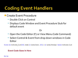  Create Event Procedure
 Double Click on Control
 Displays Code Window and Event Procedure Stub for
default event
Or
 Open the Code Editor (F7 or View Menu:Code Command)
 Select Control & Event from drop down windows in Code
Editor
Event Code Goes In Here
 