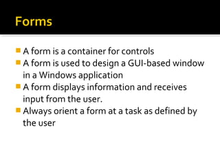  A form is a container for controls
 A form is used to design a GUI-based window
in a Windows application
 A form displays information and receives
input from the user.
 Always orient a form at a task as defined by
the user
 