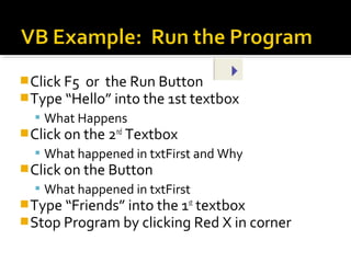 Click F5 or the Run Button
Type “Hello” into the 1st textbox
 What Happens
Click on the 2nd
Textbox
 What happened in txtFirst and Why
Click on the Button
 What happened in txtFirst
Type “Friends” into the 1st
textbox
Stop Program by clicking Red X in corner
 