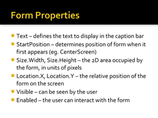  Text – defines the text to display in the caption bar
 StartPosition – determines position of form when it
first appears (eg. CenterScreen)
 Size.Width, Size.Height – the 2D area occupied by
the form, in units of pixels
 Location.X, Location.Y – the relative position of the
form on the screen
 Visible – can be seen by the user
 Enabled – the user can interact with the form
 