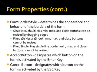  FormBorderStyle – determines the appearance and
behavior of the borders of the form
 Sizable: (Default) Has min, max, and close buttons; can be
resized by dragging edges
 Fixed3D: Has a 3D look; min, max, and close buttons;
cannot be resized
 FixedSingle: Has single line border; min, max, and close
buttons; cannot be resized
 AcceptButton - designates which button on the
form is activated by the Enter Key
 Cancel Button - designates which button on the
form is activated by the ESC Key
 