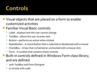  Visual objects that are placed on a form to enable
customized activities
 Familiar Visual Basic controls:
 Label - displays text the user cannot change
 TextBox - allows the user to enter text
 Button – performs an action when clicked
 RadioButton - A round button that is selected or deselected with a mouse
 CheckBox – A box that is checked or unchecked with a mouse click
 Form - A window that contains these controls
 Built-in controls defined in Windows Form class library,
and are defined
 with ToolBox and Form Designer
 or strictly with code
 