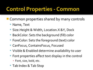  Common properties shared by many controls
 Name, Text
 Size.Height & Width, Location.X &Y, Dock
 BackColor: Sets the background (fill) color
 ForeColor: Sets the foreground (text) color
 CanFocus, ContainsFocus, Focused
 Visible & Enabled determine availability to user
 Font properties affect text display in the control
▪ Font, size, bold, etc.
 Tab Index & Tab Stop
 