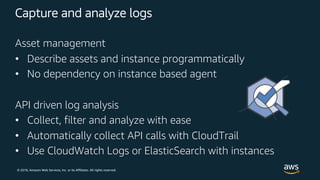 © 2018, Amazon Web Services, Inc. or its Affiliates. All rights reserved.
Capture and analyze logs
Asset management
• Describe assets and instance programmatically
• No dependency on instance based agent
API driven log analysis
• Collect, filter and analyze with ease
• Automatically collect API calls with CloudTrail
• Use CloudWatch Logs or ElasticSearch with instances
 