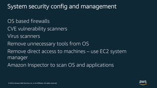 © 2018, Amazon Web Services, Inc. or its Affiliates. All rights reserved.
System security config and management
OS based firewalls
CVE vulnerability scanners
Virus scanners
Remove unnecessary tools from OS
Remove direct access to machines – use EC2 system
manager
Amazon Inspector to scan OS and applications
 