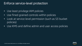 © 2018, Amazon Web Services, Inc. or its Affiliates. All rights reserved.
Enforce service-level protection
• Use least privilege IAM policies
• Use fined grained controls within policies
• Look at service level permission (such as S3 bucket
policies)
• Use KMS and define admin and user access policies
 