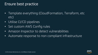 © 2018, Amazon Web Services, Inc. or its Affiliates. All rights reserved.
Ensure best practice
• Template everything (CloudFormation, Terraform, etc
etc)
• Utilise CI/CD pipelines
• Set custom AWS Config rules
• Amazon Inspector to detect vulnerabilities
• Automate response to non compliant infrastructure
 