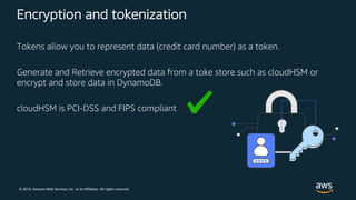 © 2018, Amazon Web Services, Inc. or its Affiliates. All rights reserved.
Encryption and tokenization
Tokens allow you to represent data (credit card number) as a token.
Generate and Retrieve encrypted data from a toke store such as cloudHSM or
encrypt and store data in DynamoDB.
cloudHSM is PCI-DSS and FIPS compliant
 