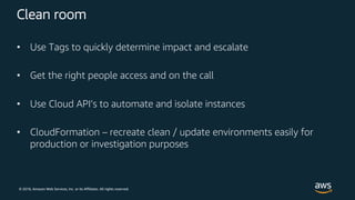 © 2018, Amazon Web Services, Inc. or its Affiliates. All rights reserved.
Clean room
• Use Tags to quickly determine impact and escalate
• Get the right people access and on the call
• Use Cloud API’s to automate and isolate instances
• CloudFormation – recreate clean / update environments easily for
production or investigation purposes
 