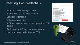© 2018, Amazon Web Services, Inc. or its Affiliates. All rights reserved.
Protecting AWS credentials
• Establish Less-privileged Users
• Enable MFA on the root account
• Consider federation
• Set a password policy
• MFA for users and/or certain operations (s3
delete)
• Avoid storing API Keys in source control
• Use temporary credentials via STS
 