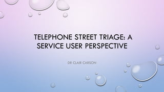 TELEPHONE STREET TRIAGE: A
SERVICE USER PERSPECTIVE
DR CLAIR CARSON
 