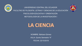 UNIVERSIDAD CENTRAL DEL ECUADOR
FACULTAD DE FILOSOFÍA, LETRAS Y CIENCIAS DE LA EDUCACIÓN
PSICOLOGÍA EDUCATIVA Y ORIENTACIÓN
METODOLOGÍA DE LA INVESTIGACIÓN I
NOMBRE: Bárbara Gómez
AULA: Quinto Semestre “A”
FECHA: 22/10/2018
 