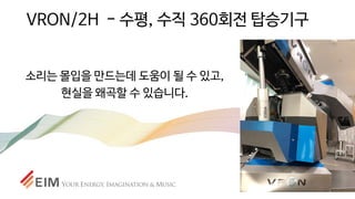 VRON/2H - 수평, 수직 360회전 탑승기구
소리는 몰입을 만드는데 도움이 될 수 있고,
현실을 왜곡할 수 있습니다.
 