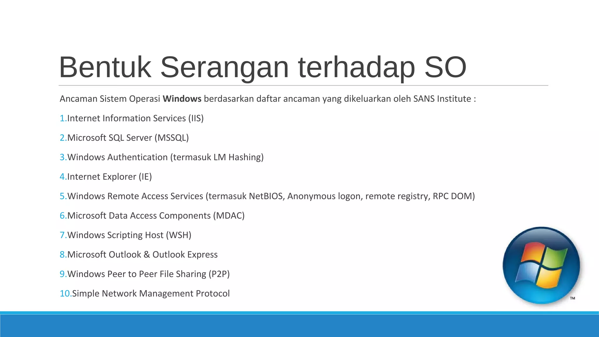 Bentuk Serangan terhadap SO
Ancaman Sistem Operasi Windows berdasarkan daftar ancaman yang dikeluarkan oleh SANS Institute :
1.Internet Information Services (IIS)
2.Microsoft SQL Server (MSSQL)
3.Windows Authentication (termasuk LM Hashing)
4.Internet Explorer (IE)
5.Windows Remote Access Services (termasuk NetBIOS, Anonymous logon, remote registry, RPC DOM)
6.Microsoft Data Access Components (MDAC)
7.Windows Scripting Host (WSH)
8.Microsoft Outlook & Outlook Express
9.Windows Peer to Peer File Sharing (P2P)
10.Simple Network Management Protocol
 