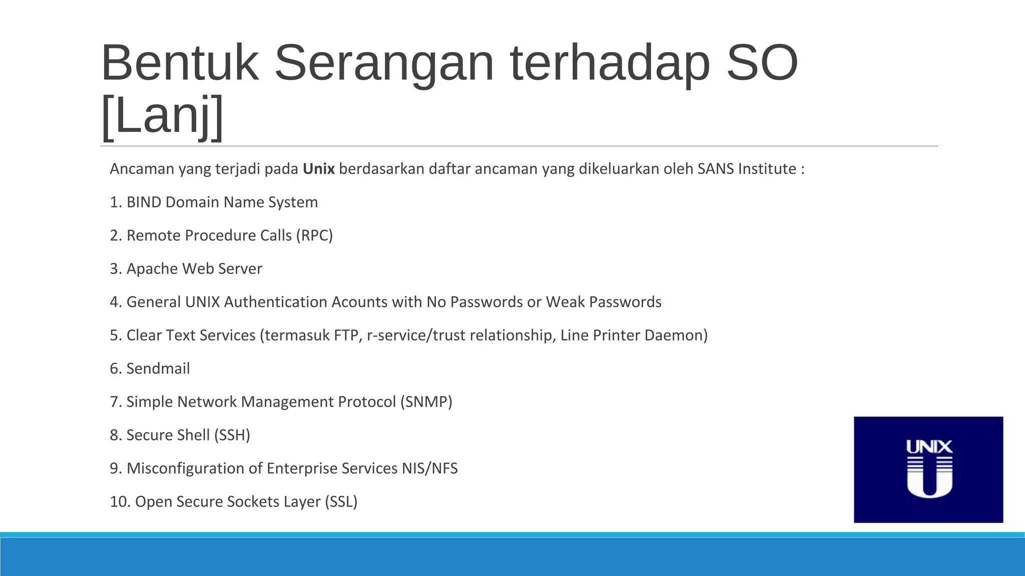 Bentuk Serangan terhadap SO
[Lanj]
Ancaman yang terjadi pada Unix berdasarkan daftar ancaman yang dikeluarkan oleh SANS Institute :
1. BIND Domain Name System
2. Remote Procedure Calls (RPC)
3. Apache Web Server
4. General UNIX Authentication Acounts with No Passwords or Weak Passwords
5. Clear Text Services (termasuk FTP, r-service/trust relationship, Line Printer Daemon)
6. Sendmail
7. Simple Network Management Protocol (SNMP)
8. Secure Shell (SSH)
9. Misconfiguration of Enterprise Services NIS/NFS
10. Open Secure Sockets Layer (SSL)
 