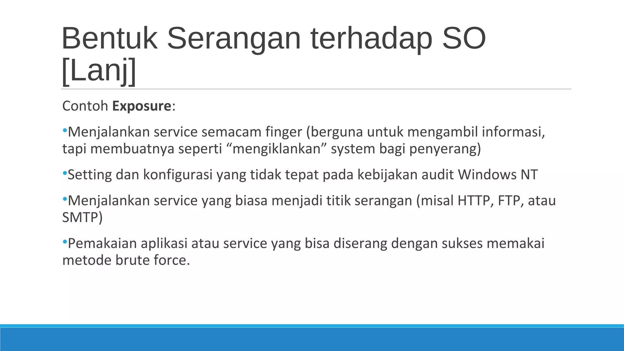Bentuk Serangan terhadap SO
[Lanj]
Contoh Exposure:
•Menjalankan service semacam finger (berguna untuk mengambil informasi,
tapi membuatnya seperti “mengiklankan” system bagi penyerang)
•Setting dan konfigurasi yang tidak tepat pada kebijakan audit Windows NT
•Menjalankan service yang biasa menjadi titik serangan (misal HTTP, FTP, atau
SMTP)
•Pemakaian aplikasi atau service yang bisa diserang dengan sukses memakai
metode brute force.
 