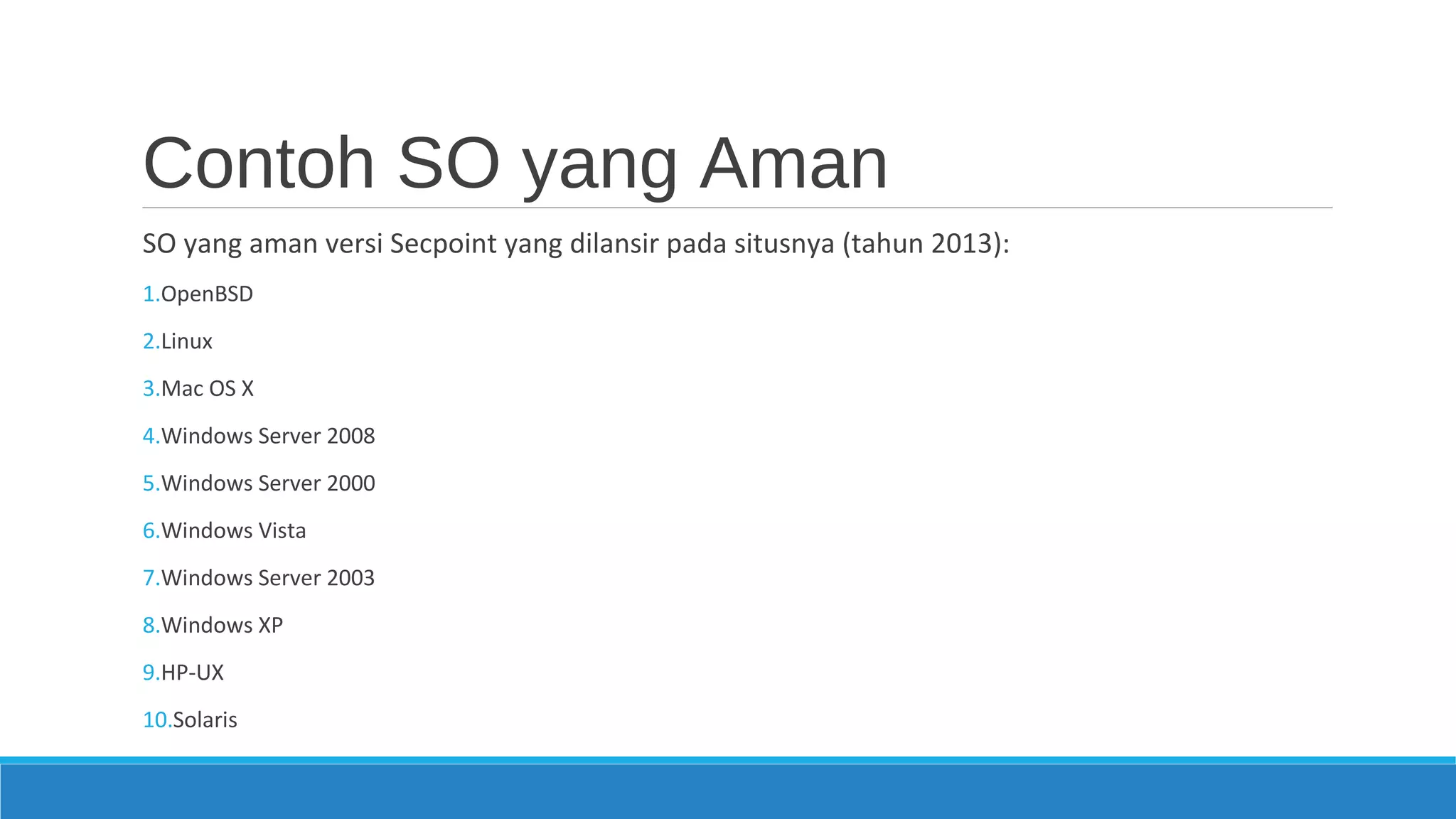 Contoh SO yang Aman
SO yang aman versi Secpoint yang dilansir pada situsnya (tahun 2013):
1.OpenBSD
2.Linux
3.Mac OS X
4.Windows Server 2008
5.Windows Server 2000
6.Windows Vista
7.Windows Server 2003
8.Windows XP
9.HP-UX
10.Solaris
 
