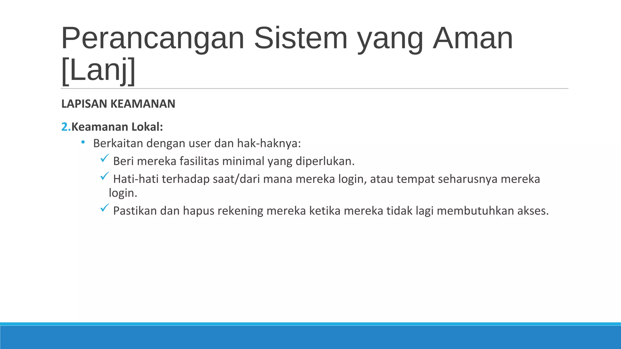Perancangan Sistem yang Aman
[Lanj]
LAPISAN KEAMANAN
2.Keamanan Lokal:
• Berkaitan dengan user dan hak-haknya:
 Beri mereka fasilitas minimal yang diperlukan.
 Hati-hati terhadap saat/dari mana mereka login, atau tempat seharusnya mereka
login.
 Pastikan dan hapus rekening mereka ketika mereka tidak lagi membutuhkan akses.
 