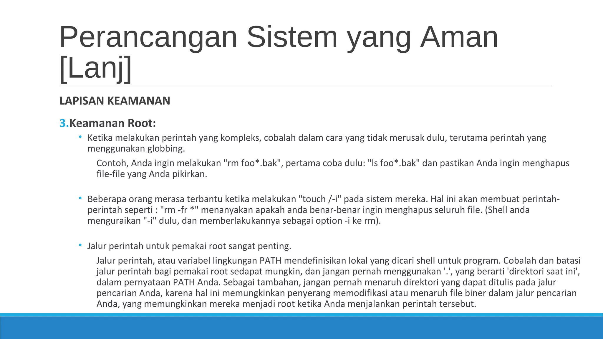 Perancangan Sistem yang Aman
[Lanj]
LAPISAN KEAMANAN
3.Keamanan Root:
• Ketika melakukan perintah yang kompleks, cobalah dalam cara yang tidak merusak dulu, terutama perintah yang
menggunakan globbing.
Contoh, Anda ingin melakukan "rm foo*.bak", pertama coba dulu: "ls foo*.bak" dan pastikan Anda ingin menghapus
file-file yang Anda pikirkan.
• Beberapa orang merasa terbantu ketika melakukan "touch /-i" pada sistem mereka. Hal ini akan membuat perintah-
perintah seperti : "rm -fr *" menanyakan apakah anda benar-benar ingin menghapus seluruh file. (Shell anda
menguraikan "-i" dulu, dan memberlakukannya sebagai option -i ke rm).
• Jalur perintah untuk pemakai root sangat penting.
Jalur perintah, atau variabel lingkungan PATH mendefinisikan lokal yang dicari shell untuk program. Cobalah dan batasi
jalur perintah bagi pemakai root sedapat mungkin, dan jangan pernah menggunakan '.', yang berarti 'direktori saat ini',
dalam pernyataan PATH Anda. Sebagai tambahan, jangan pernah menaruh direktori yang dapat ditulis pada jalur
pencarian Anda, karena hal ini memungkinkan penyerang memodifikasi atau menaruh file biner dalam jalur pencarian
Anda, yang memungkinkan mereka menjadi root ketika Anda menjalankan perintah tersebut.
 