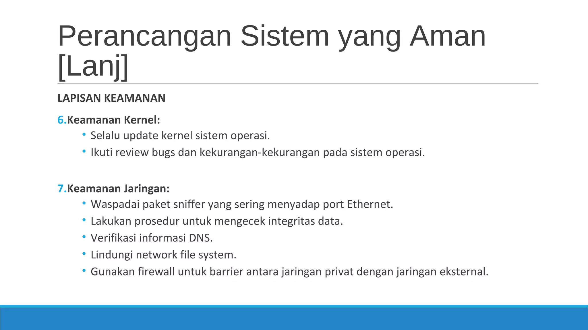 Perancangan Sistem yang Aman
[Lanj]
LAPISAN KEAMANAN
6.Keamanan Kernel:
• Selalu update kernel sistem operasi.
• Ikuti review bugs dan kekurangan-kekurangan pada sistem operasi.
7.Keamanan Jaringan:
• Waspadai paket sniffer yang sering menyadap port Ethernet.
• Lakukan prosedur untuk mengecek integritas data.
• Verifikasi informasi DNS.
• Lindungi network file system.
• Gunakan firewall untuk barrier antara jaringan privat dengan jaringan eksternal.
 