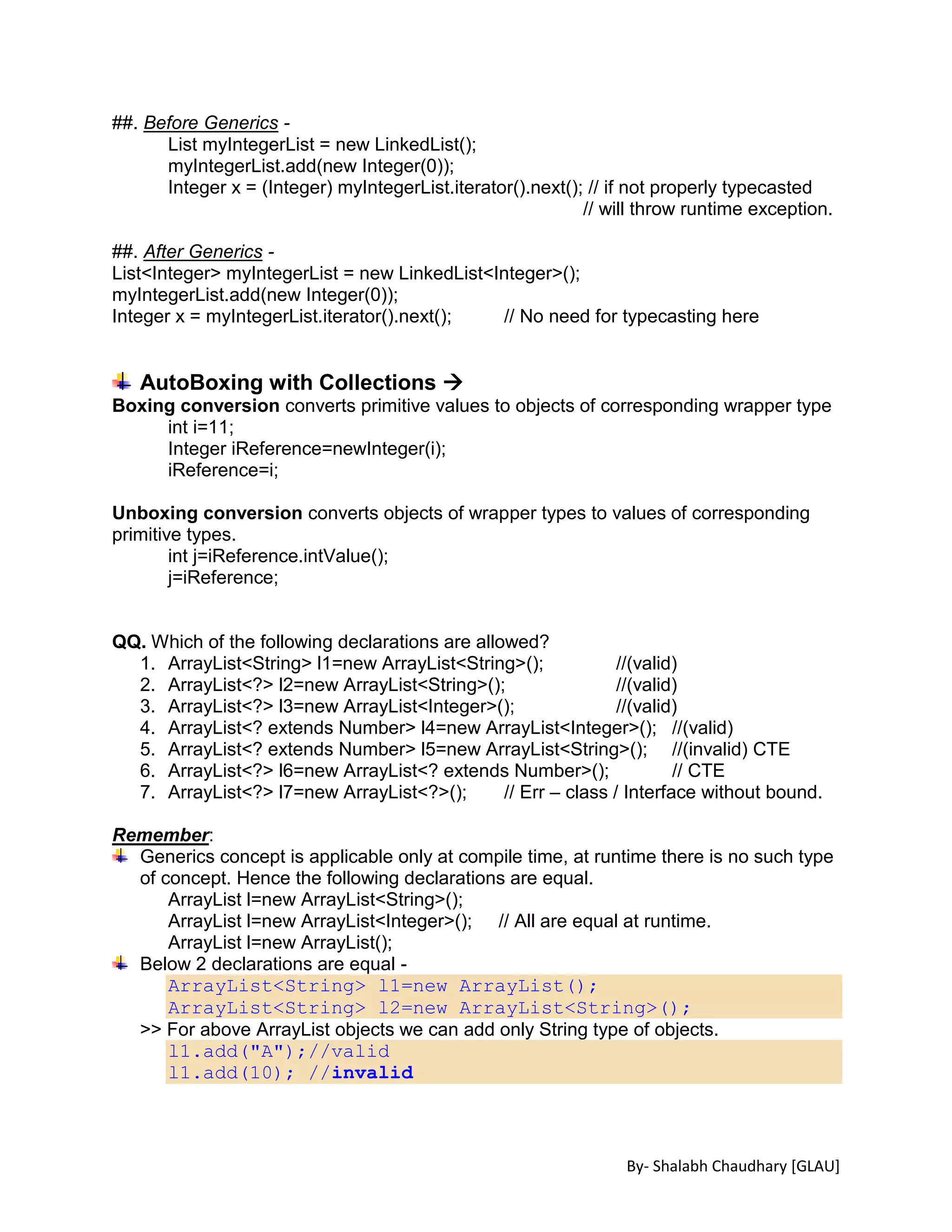 By- Shalabh Chaudhary [GLAU]
##. Before Generics -
List myIntegerList = new LinkedList();
myIntegerList.add(new Integer(0));
Integer x = (Integer) myIntegerList.iterator().next(); // if not properly typecasted
// will throw runtime exception.
##. After Generics -
List<Integer> myIntegerList = new LinkedList<Integer>();
myIntegerList.add(new Integer(0));
Integer x = myIntegerList.iterator().next(); // No need for typecasting here
AutoBoxing with Collections 
Boxing conversion converts primitive values to objects of corresponding wrapper type
int i=11;
Integer iReference=newInteger(i);
iReference=i;
Unboxing conversion converts objects of wrapper types to values of corresponding
primitive types.
int j=iReference.intValue();
j=iReference;
QQ. Which of the following declarations are allowed?
1. ArrayList<String> l1=new ArrayList<String>(); //(valid)
2. ArrayList<?> l2=new ArrayList<String>(); //(valid)
3. ArrayList<?> l3=new ArrayList<Integer>(); //(valid)
4. ArrayList<? extends Number> l4=new ArrayList<Integer>(); //(valid)
5. ArrayList<? extends Number> l5=new ArrayList<String>(); //(invalid) CTE
6. ArrayList<?> l6=new ArrayList<? extends Number>(); // CTE
7. ArrayList<?> l7=new ArrayList<?>(); // Err – class / Interface without bound.
Remember:
Generics concept is applicable only at compile time, at runtime there is no such type
of concept. Hence the following declarations are equal.
ArrayList l=new ArrayList<String>();
ArrayList l=new ArrayList<Integer>(); // All are equal at runtime.
ArrayList l=new ArrayList();
Below 2 declarations are equal -
ArrayList<String> l1=new ArrayList();
ArrayList<String> l2=new ArrayList<String>();
>> For above ArrayList objects we can add only String type of objects.
l1.add("A");//valid
l1.add(10); //invalid
 