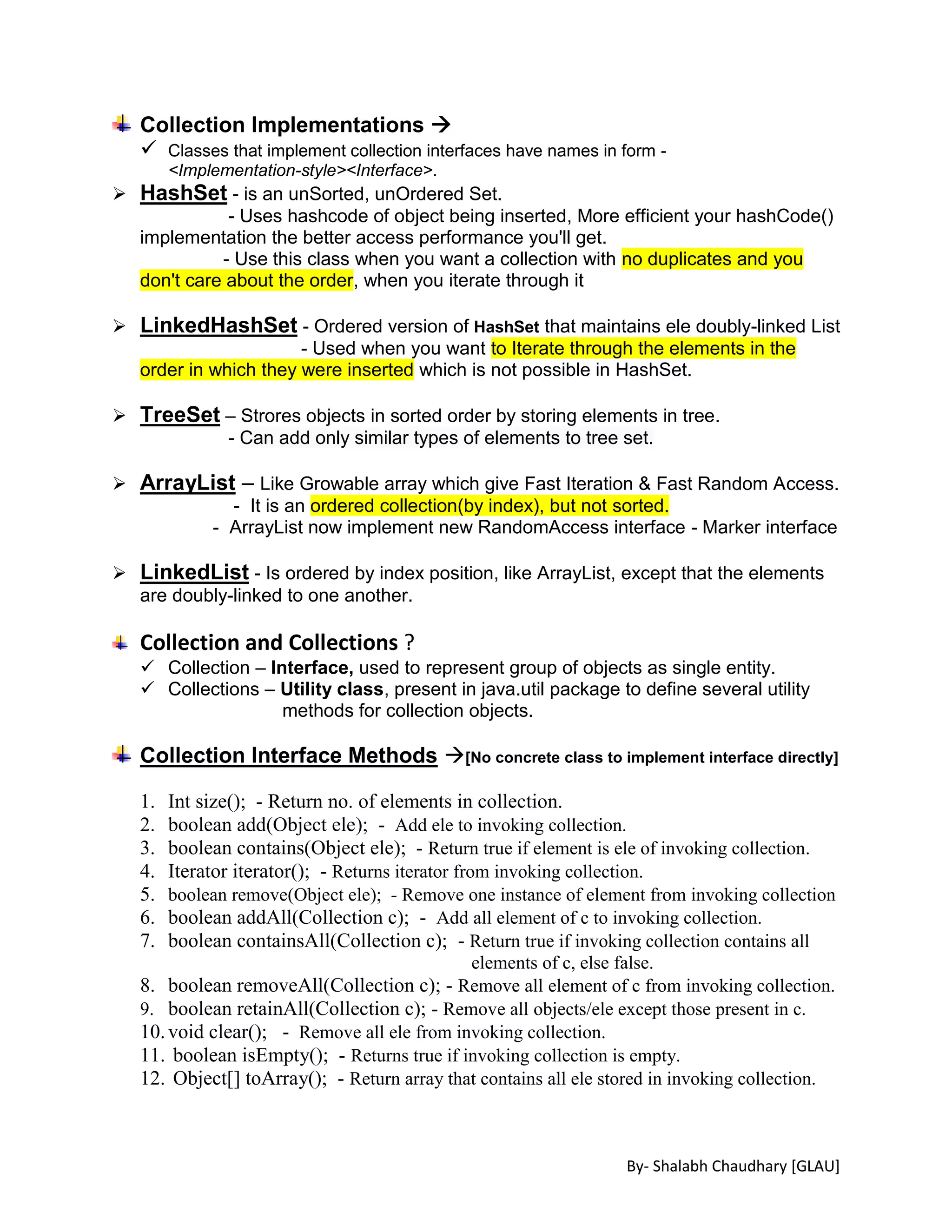 By- Shalabh Chaudhary [GLAU]
Collection Implementations 
 Classes that implement collection interfaces have names in form -
<Implementation-style><Interface>.
 HashSet - is an unSorted, unOrdered Set.
- Uses hashcode of object being inserted, More efficient your hashCode()
implementation the better access performance you'll get.
- Use this class when you want a collection with no duplicates and you
don't care about the order, when you iterate through it
 LinkedHashSet - Ordered version of HashSet that maintains ele doubly-linked List
- Used when you want to Iterate through the elements in the
order in which they were inserted which is not possible in HashSet.
 TreeSet – Strores objects in sorted order by storing elements in tree.
- Can add only similar types of elements to tree set.
 ArrayList – Like Growable array which give Fast Iteration & Fast Random Access.
- It is an ordered collection(by index), but not sorted.
- ArrayList now implement new RandomAccess interface - Marker interface
 LinkedList - Is ordered by index position, like ArrayList, except that the elements
are doubly-linked to one another.
Collection and Collections ?
 Collection – Interface, used to represent group of objects as single entity.
 Collections – Utility class, present in java.util package to define several utility
methods for collection objects.
Collection Interface Methods [No concrete class to implement interface directly]
1. Int size(); - Return no. of elements in collection.
2. boolean add(Object ele); - Add ele to invoking collection.
3. boolean contains(Object ele); - Return true if element is ele of invoking collection.
4. Iterator iterator(); - Returns iterator from invoking collection.
5. boolean remove(Object ele); - Remove one instance of element from invoking collection
6. boolean addAll(Collection c); - Add all element of c to invoking collection.
7. boolean containsAll(Collection c); - Return true if invoking collection contains all
elements of c, else false.
8. boolean removeAll(Collection c); - Remove all element of c from invoking collection.
9. boolean retainAll(Collection c); - Remove all objects/ele except those present in c.
10.void clear(); - Remove all ele from invoking collection.
11. boolean isEmpty(); - Returns true if invoking collection is empty.
12. Object[] toArray(); - Return array that contains all ele stored in invoking collection.
 