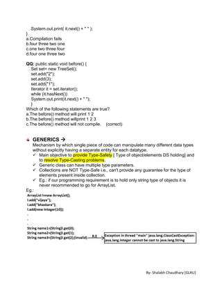 By- Shalabh Chaudhary [GLAU]
System.out.print( it.next() + " " );
}
a.Compilation fails
b.four three two one
c.one two three four
d.four one three two
QQ: public static void before() {
Set set= new TreeSet();
set.add("2");
set.add(3);
set.add("1");
Iterator it = set.iterator();
while (it.hasNext())
System.out.print(it.next() + " ");
}
Which of the following statements are true?
a.The before() method will print 1 2
b.The before() method willprint 1 2 3
c.The before() method will not compile. (correct)
GENERICS 
Mechanism by which single piece of code can manipulate many different data types
without explicitly having a separate entity for each datatype.
 Main objective to provide Type-Safety [ Type of object/elements DS holding] and
to resolve Type-Casting problems.
 Generic class can have multiple type parameters.
 Collections are NOT Type-Safe i.e., can't provide any guarantee for the type of
elements present inside collection.
 Eg.: if our programming requirement is to hold only string type of objects it is
never recommended to go for ArrayList.
Eg.:
 