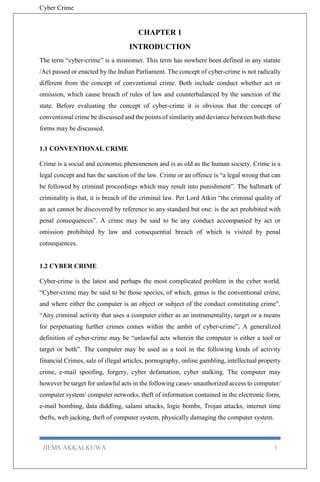 Cyber Crime
JIEMS AKKALKUWA 1
CHAPTER 1
INTRODUCTION
The term “cyber-crime” is a misnomer. This term has nowhere been defined in any statute
/Act passed or enacted by the Indian Parliament. The concept of cyber-crime is not radically
different from the concept of conventional crime. Both include conduct whether act or
omission, which cause breach of rules of law and counterbalanced by the sanction of the
state. Before evaluating the concept of cyber-crime it is obvious that the concept of
conventional crime be discussed and the points of similarity and deviance between both these
forms may be discussed.
1.1 CONVENTIONAL CRIME
Crime is a social and economic phenomenon and is as old as the human society. Crime is a
legal concept and has the sanction of the law. Crime or an offence is “a legal wrong that can
be followed by criminal proceedings which may result into punishment”. The hallmark of
criminality is that, it is breach of the criminal law. Per Lord Atkin “the criminal quality of
an act cannot be discovered by reference to any standard but one: is the act prohibited with
penal consequences”. A crime may be said to be any conduct accompanied by act or
omission prohibited by law and consequential breach of which is visited by penal
consequences.
1.2 CYBER CRIME
Cyber-crime is the latest and perhaps the most complicated problem in the cyber world.
“Cyber-crime may be said to be those species, of which, genus is the conventional crime,
and where either the computer is an object or subject of the conduct constituting crime”.
“Any criminal activity that uses a computer either as an instrumentality, target or a means
for perpetuating further crimes comes within the ambit of cyber-crime”. A generalized
definition of cyber-crime may be “unlawful acts wherein the computer is either a tool or
target or both”. The computer may be used as a tool in the following kinds of activity
financial Crimes, sale of illegal articles, pornography, online gambling, intellectual property
crime, e-mail spoofing, forgery, cyber defamation, cyber stalking. The computer may
however be target for unlawful acts in the following cases- unauthorized access to computer/
computer system/ computer networks, theft of information contained in the electronic form,
e-mail bombing, data diddling, salami attacks, logic bombs, Trojan attacks, internet time
thefts, web jacking, theft of computer system, physically damaging the computer system.
 
