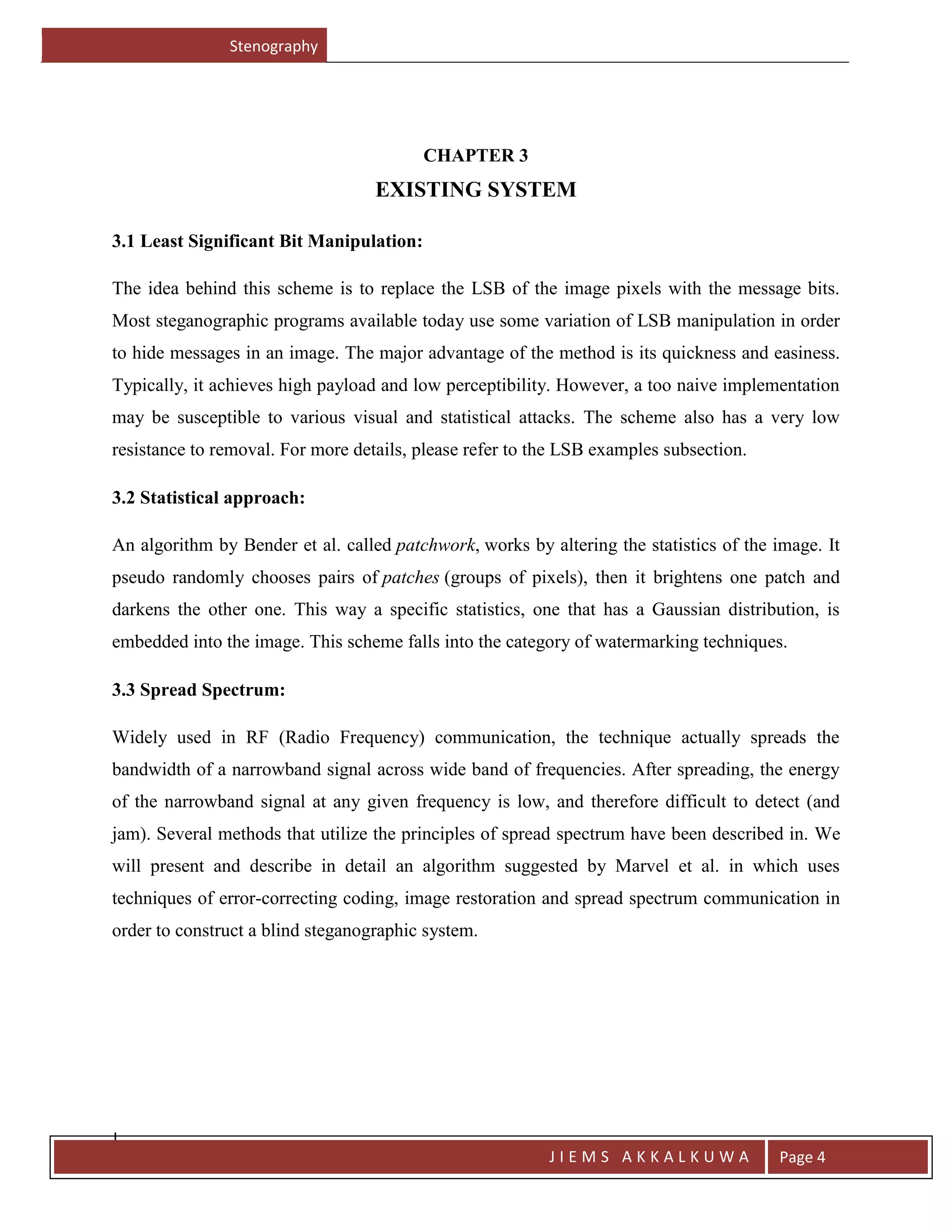 Stenography
J
J I E M S A K K A L K U W A Page 4
CHAPTER 3
EXISTING SYSTEM
3.1 Least Significant Bit Manipulation:
The idea behind this scheme is to replace the LSB of the image pixels with the message bits.
Most steganographic programs available today use some variation of LSB manipulation in order
to hide messages in an image. The major advantage of the method is its quickness and easiness.
Typically, it achieves high payload and low perceptibility. However, a too naive implementation
may be susceptible to various visual and statistical attacks. The scheme also has a very low
resistance to removal. For more details, please refer to the LSB examples subsection.
3.2 Statistical approach:
An algorithm by Bender et al. called patchwork, works by altering the statistics of the image. It
pseudo randomly chooses pairs of patches (groups of pixels), then it brightens one patch and
darkens the other one. This way a specific statistics, one that has a Gaussian distribution, is
embedded into the image. This scheme falls into the category of watermarking techniques.
3.3 Spread Spectrum:
Widely used in RF (Radio Frequency) communication, the technique actually spreads the
bandwidth of a narrowband signal across wide band of frequencies. After spreading, the energy
of the narrowband signal at any given frequency is low, and therefore difficult to detect (and
jam). Several methods that utilize the principles of spread spectrum have been described in. We
will present and describe in detail an algorithm suggested by Marvel et al. in which uses
techniques of error-correcting coding, image restoration and spread spectrum communication in
order to construct a blind steganographic system.
 