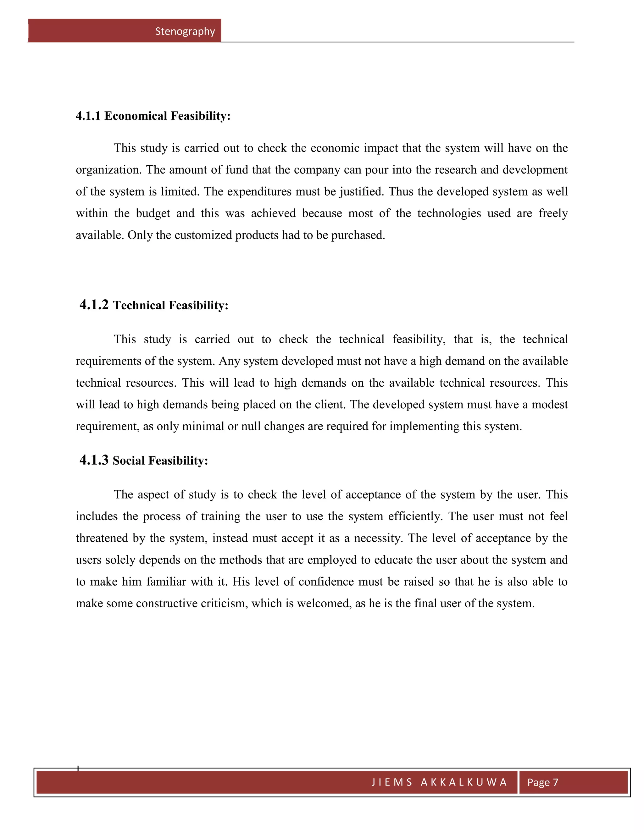 Stenography
J
J I E M S A K K A L K U W A Page 7
4.1.1 Economical Feasibility:
This study is carried out to check the economic impact that the system will have on the
organization. The amount of fund that the company can pour into the research and development
of the system is limited. The expenditures must be justified. Thus the developed system as well
within the budget and this was achieved because most of the technologies used are freely
available. Only the customized products had to be purchased.
4.1.2 Technical Feasibility:
This study is carried out to check the technical feasibility, that is, the technical
requirements of the system. Any system developed must not have a high demand on the available
technical resources. This will lead to high demands on the available technical resources. This
will lead to high demands being placed on the client. The developed system must have a modest
requirement, as only minimal or null changes are required for implementing this system.
4.1.3 Social Feasibility:
The aspect of study is to check the level of acceptance of the system by the user. This
includes the process of training the user to use the system efficiently. The user must not feel
threatened by the system, instead must accept it as a necessity. The level of acceptance by the
users solely depends on the methods that are employed to educate the user about the system and
to make him familiar with it. His level of confidence must be raised so that he is also able to
make some constructive criticism, which is welcomed, as he is the final user of the system.
 
