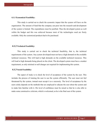 Stenography
J
J I E M S A K K A L K U W A Page 7
4.1.1 Economical Feasibility:
This study is carried out to check the economic impact that the system will have on the
organization. The amount of fund that the company can pour into the research and development
of the system is limited. The expenditures must be justified. Thus the developed system as well
within the budget and this was achieved because most of the technologies used are freely
available. Only the customized products had to be purchased.
4.1.2 Technical Feasibility:
This study is carried out to check the technical feasibility, that is, the technical
requirements of the system. Any system developed must not have a high demand on the available
technical resources. This will lead to high demands on the available technical resources. This
will lead to high demands being placed on the client. The developed system must have a modest
requirement, as only minimal or null changes are required for implementing this system.
4.1.3 Social Feasibility:
The aspect of study is to check the level of acceptance of the system by the user. This
includes the process of training the user to use the system efficiently. The user must not feel
threatened by the system, instead must accept it as a necessity. The level of acceptance by the
users solely depends on the methods that are employed to educate the user about the system and
to make him familiar with it. His level of confidence must be raised so that he is also able to
make some constructive criticism, which is welcomed, as he is the final user of the system.
 