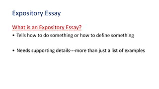 Expository Essay
What is an Expository Essay?
• Tells how to do something or how to define something
• Needs supporting details---more than just a list of examples
 