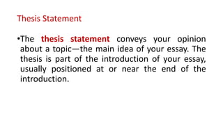 Thesis Statement
•The thesis statement conveys your opinion
about a topic—the main idea of your essay. The
thesis is part of the introduction of your essay,
usually positioned at or near the end of the
introduction.
 
